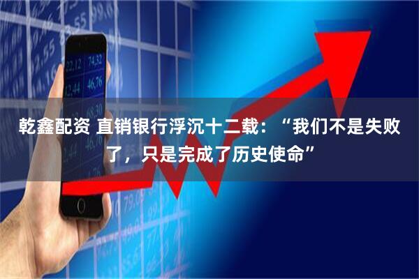 乾鑫配资 直销银行浮沉十二载：“我们不是失败了，只是完成了历史使命”