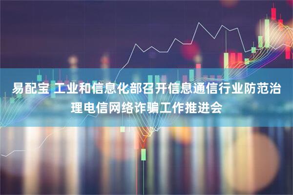 易配宝 工业和信息化部召开信息通信行业防范治理电信网络诈骗工作推进会