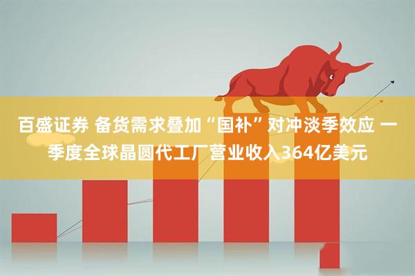 百盛证券 备货需求叠加“国补”对冲淡季效应 一季度全球晶圆代工厂营业收入364亿美元
