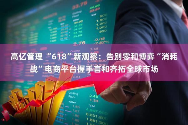 高亿管理 “618”新观察：告别零和博弈“消耗战”电商平台握手言和齐拓全球市场