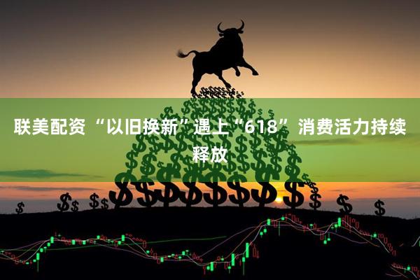 联美配资 “以旧换新”遇上“618” 消费活力持续释放