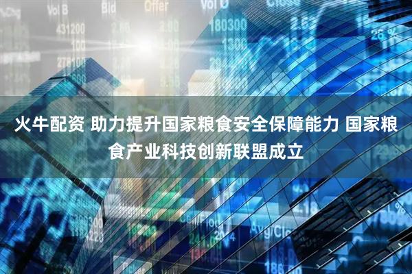 火牛配资 助力提升国家粮食安全保障能力 国家粮食产业科技创新联盟成立