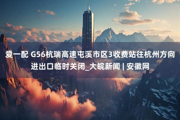 爱一配 G56杭瑞高速屯溪市区3收费站往杭州方向进出口临时关闭_大皖新闻 | 安徽网