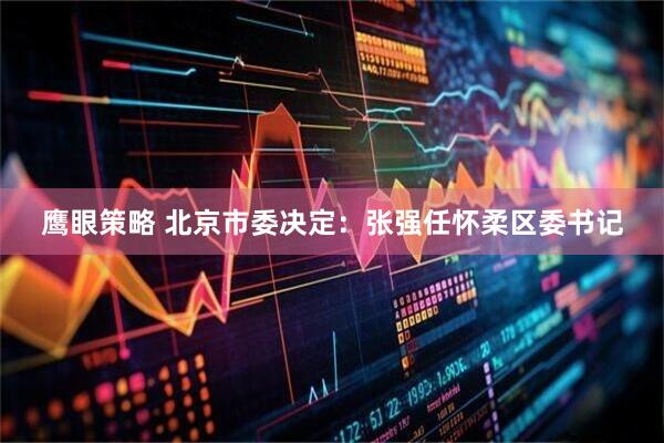 鹰眼策略 北京市委决定：张强任怀柔区委书记
