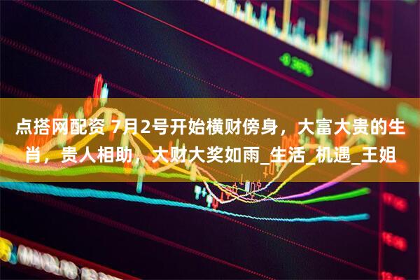 点搭网配资 7月2号开始横财傍身，大富大贵的生肖，贵人相助，大财大奖如雨_生活_机遇_王姐
