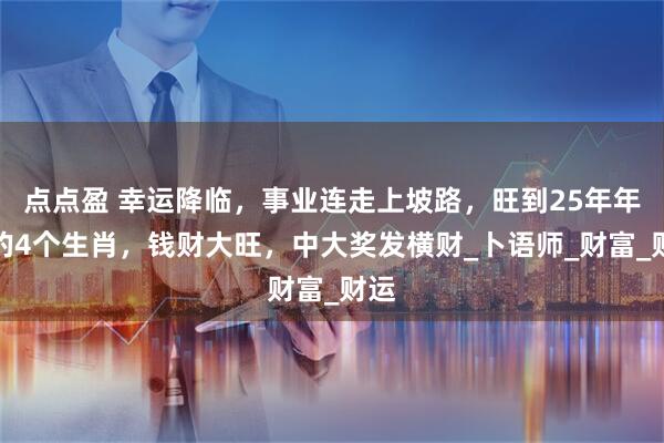 点点盈 幸运降临，事业连走上坡路，旺到25年年底的4个生肖，钱财大旺，中大奖发横财_卜语师_财富_财运