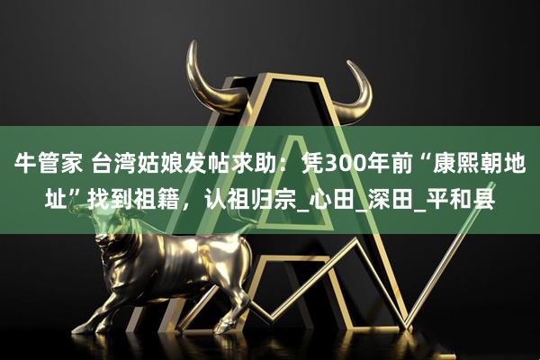 牛管家 台湾姑娘发帖求助：凭300年前“康熙朝地址”找到祖籍，认祖归宗_心田_深田_平和县