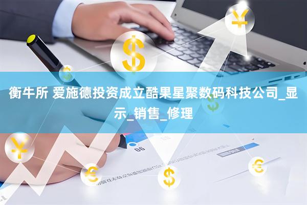衡牛所 爱施德投资成立酷果星聚数码科技公司_显示_销售_修理