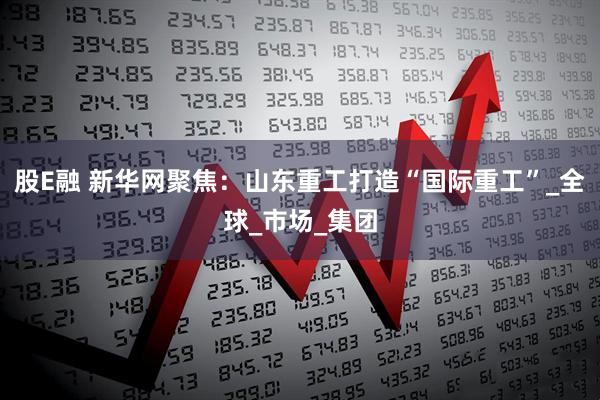 股E融 新华网聚焦：山东重工打造“国际重工”_全球_市场_集团