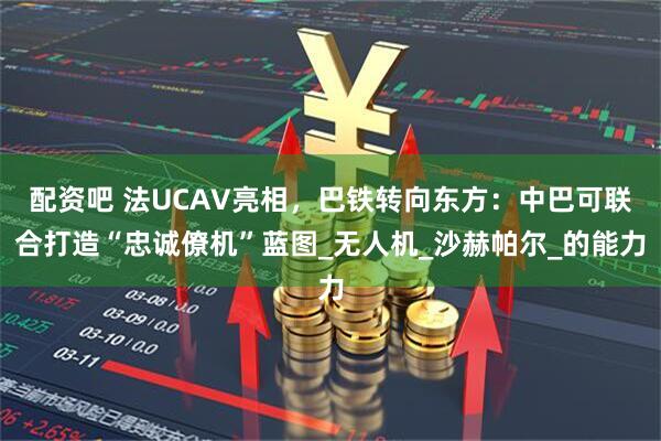 配资吧 法UCAV亮相，巴铁转向东方：中巴可联合打造“忠诚僚机”蓝图_无人机_沙赫帕尔_的能力