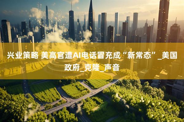 兴业策略 美高官遭AI电话冒充成“新常态”_美国政府_克隆_声音