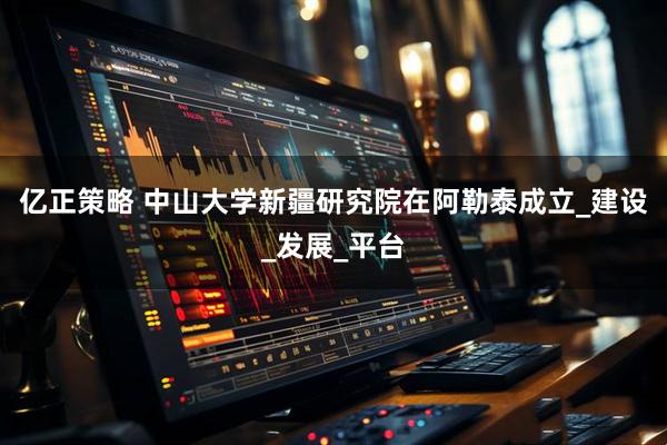 亿正策略 中山大学新疆研究院在阿勒泰成立_建设_发展_平台