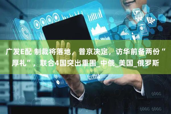 广发E配 制裁将落地，普京决定，访华前备两份“厚礼”，联合4国突出重围_中俄_美国_俄罗斯