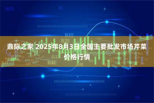 鼎际之家 2025年8月3日全国主要批发市场芹菜价格行情