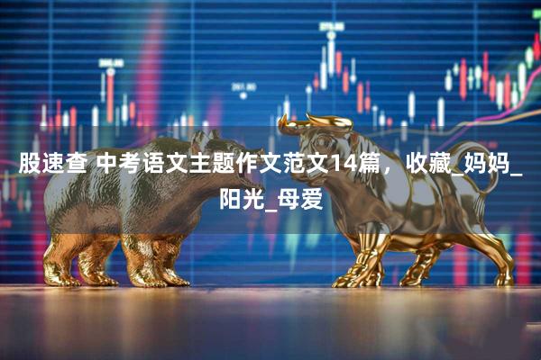 股速查 中考语文主题作文范文14篇，收藏_妈妈_阳光_母爱