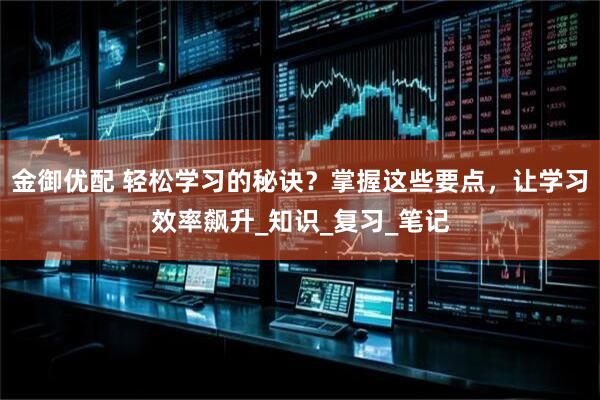 金御优配 轻松学习的秘诀？掌握这些要点，让学习效率飙升_知识_复习_笔记