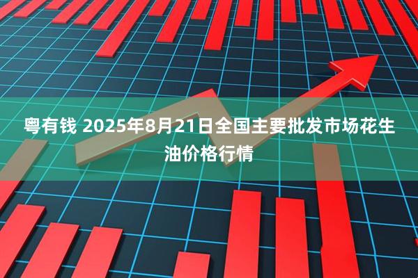粤有钱 2025年8月21日全国主要批发市场花生油价格行情