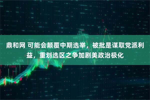 鼎和网 可能会颠覆中期选举，被批是谋取党派利益，重划选区之争加剧美政治极化
