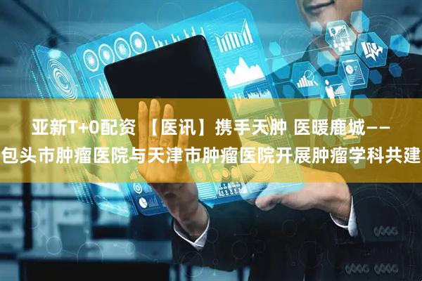 亚新T+0配资 【医讯】携手天肿 医暖鹿城——包头市肿瘤医院与天津市肿瘤医院开展肿瘤学科共建