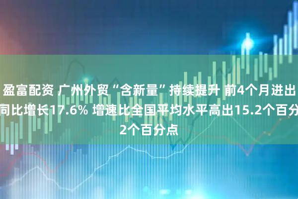 盈富配资 广州外贸“含新量”持续提升 前4个月进出口同比增长17.6% 增速比全国平均水平高出15.2个百分点