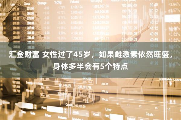 汇金财富 女性过了45岁,如果雌激素依然旺盛,身体多半会有5个特点