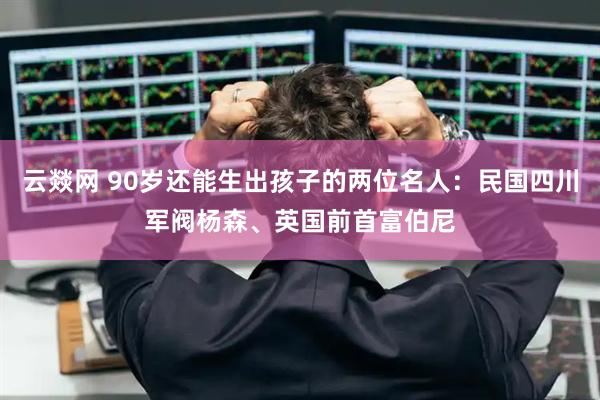 云燚网 90岁还能生出孩子的两位名人：民国四川军阀杨森、英国前首富伯尼