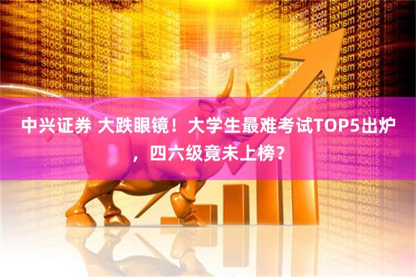 中兴证券 大跌眼镜！大学生最难考试TOP5出炉，四六级竟未上榜？