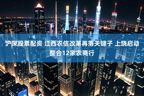 沪深股票配资 江西农信改革再落关键子 上饶启动整合12家农商行